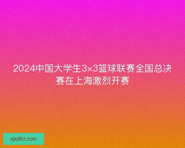 2024中国大学生3×3篮球联赛全国总决赛在上海激烈开赛