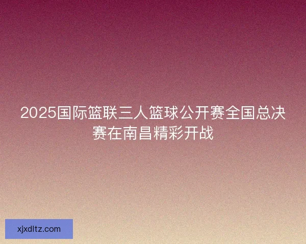 2025国际篮联三人篮球公开赛全国总决赛在南昌精彩开战