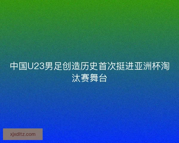 中国U23男足创造历史首次挺进亚洲杯淘汰赛舞台