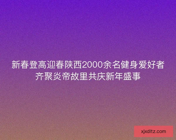 新春登高迎春陕西2000余名健身爱好者齐聚炎帝故里共庆新年盛事