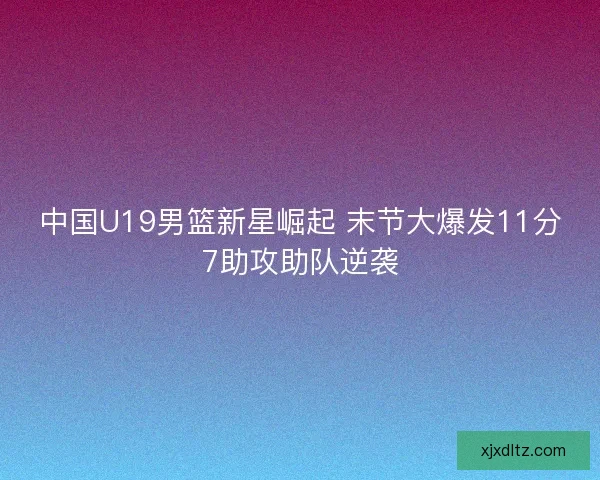 中国U19男篮新星崛起 末节大爆发11分7助攻助队逆袭